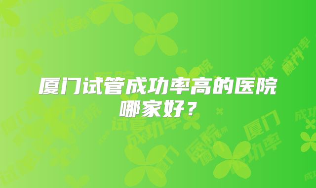 厦门试管成功率高的医院哪家好?