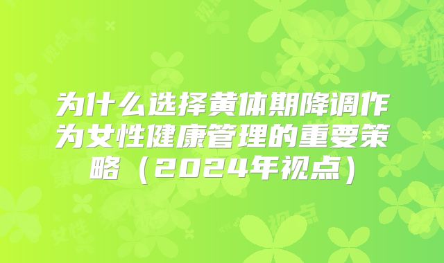 为什么选择黄体期降调作为女性健康管理的重要策略（2024年视点）