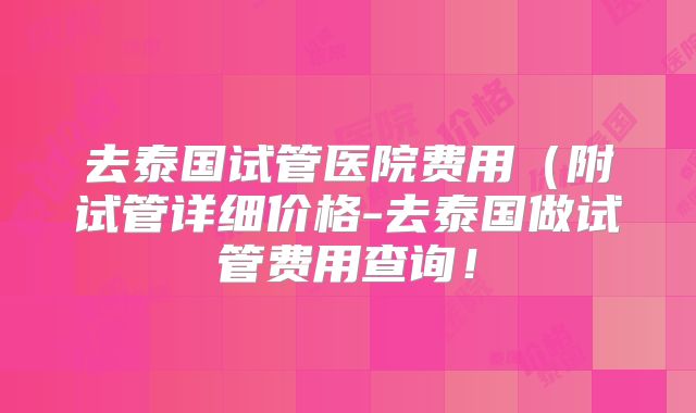 去泰国试管医院费用(附试管详细价格-去泰国做试管费用查询!