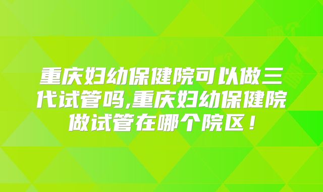 重庆妇幼保健院可以做三代试管吗,重庆妇幼保健院做试管在哪个院区！