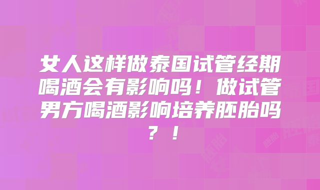 女人这样做泰国试管经期喝酒会有影响吗！做试管男方喝酒影响培养胚胎吗？！