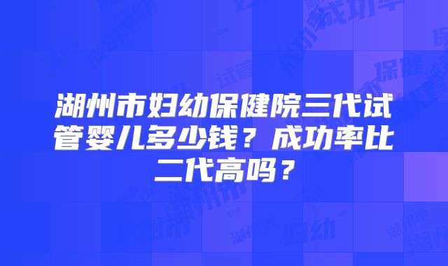湖州市妇幼保健院三代试管婴儿多少钱？成功率比二代高吗？