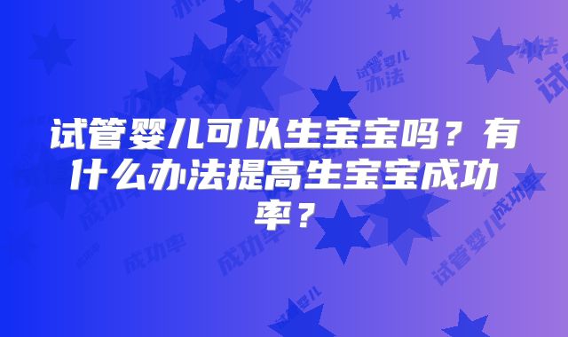 试管婴儿可以生宝宝吗？有什么办法提高生宝宝成功率？