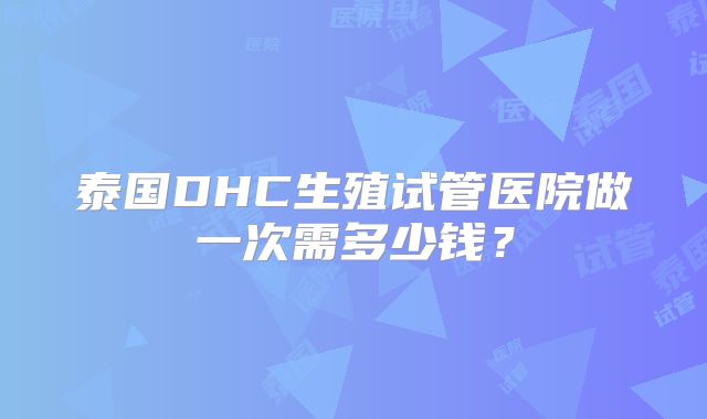 泰国DHC生殖试管医院做一次需多少钱？