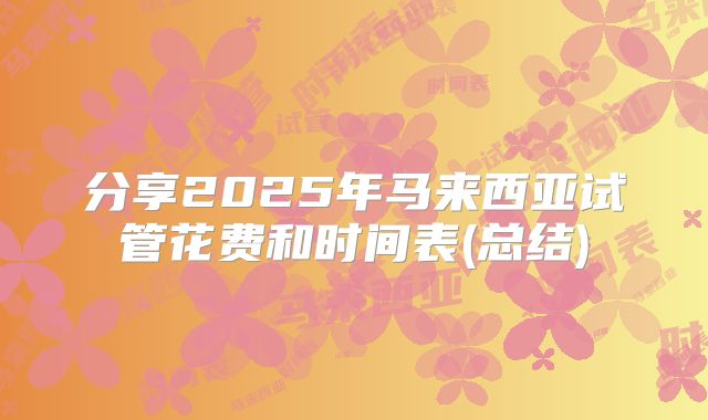 分享2025年马来西亚试管花费和时间表(总结)