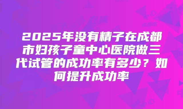 2025年没有精子在成都市妇孩子童中心医院做三代试管的成功率有多少?如何提升成功率