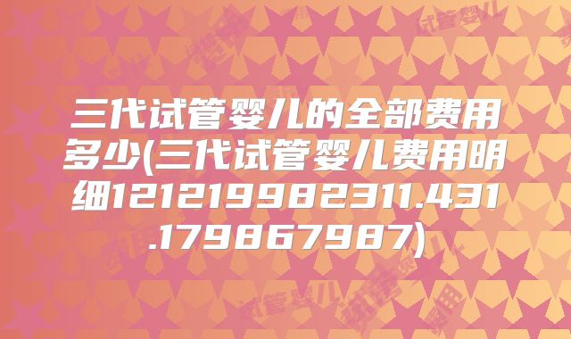 三代试管婴儿的全部费用多少(三代试管婴儿费用明细121219982311.431.179867987)