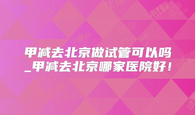 甲减去北京做试管可以吗_甲减去北京哪家医院好！
