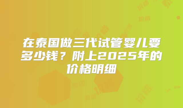 在泰国做三代试管婴儿要多少钱?附上2025年的价格明细