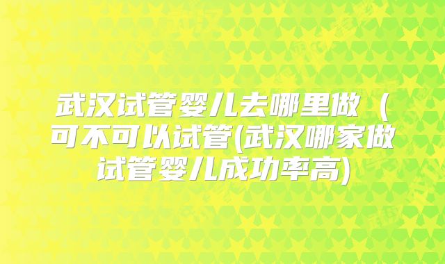 武汉试管婴儿去哪里做（可不可以试管(武汉哪家做试管婴儿成功率高)