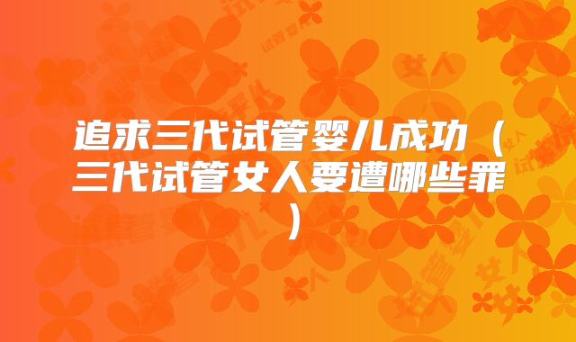 追求三代试管婴儿成功（三代试管女人要遭哪些罪）