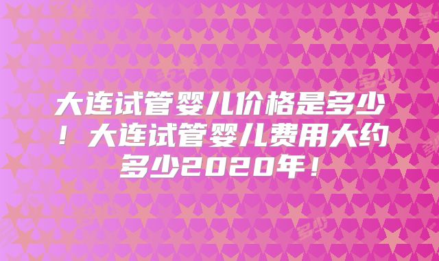 大连试管婴儿价格是多少！大连试管婴儿费用大约多少2020年！