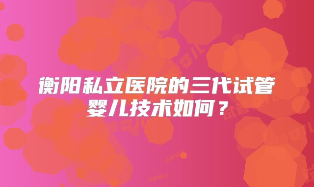 衡阳私立医院的三代试管婴儿技术如何?