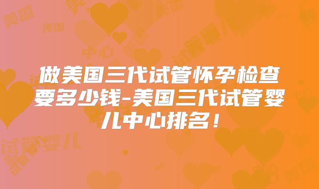 做美国三代试管怀孕检查要多少钱-美国三代试管婴儿中心排名!