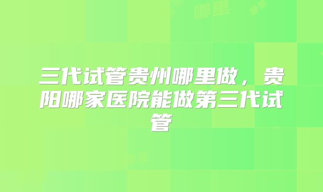 三代试管贵州哪里做，贵阳哪家医院能做第三代试管
