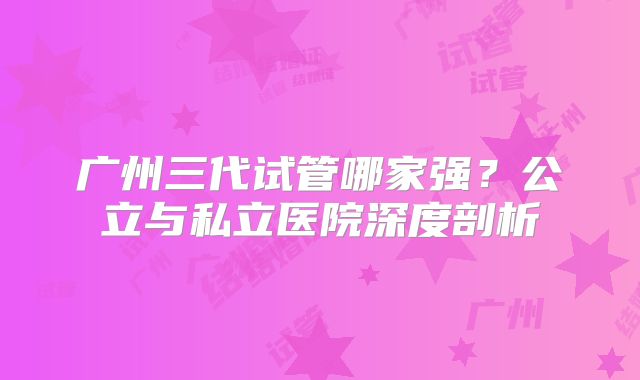广州三代试管哪家强?公立与私立医院深度剖析