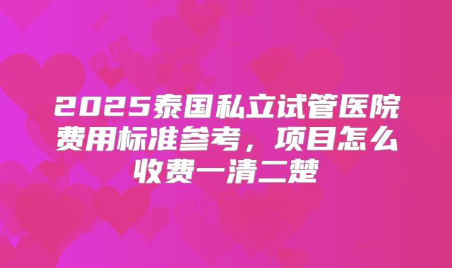 2025泰国私立试管医院费用标准参考，项目怎么收费一清二楚