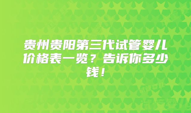 贵州贵阳第三代试管婴儿价格表一览？告诉你多少钱！