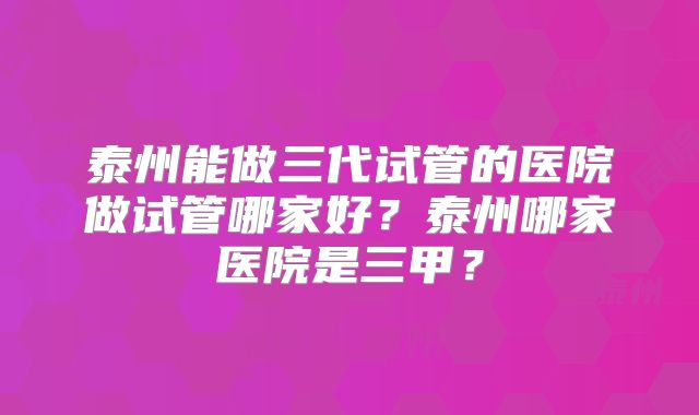 泰州能做三代试管的医院做试管哪家好?泰州哪家医院是三甲?