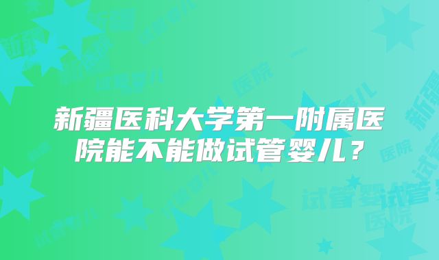 新疆医科大学第一附属医院能不能做试管婴儿?
