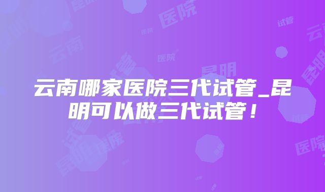 云南哪家医院三代试管_昆明可以做三代试管！