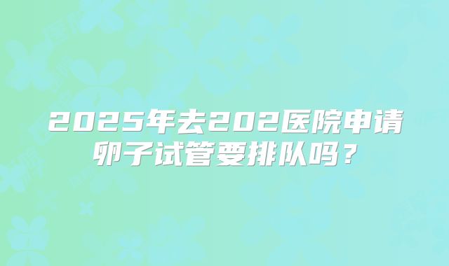 2025年去202医院申请卵子试管要排队吗？