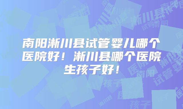 南阳淅川县试管婴儿哪个医院好！淅川县哪个医院生孩子好！