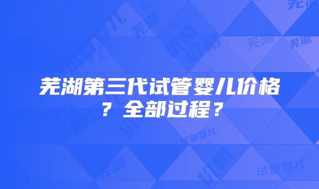 芜湖第三代试管婴儿价格？全部过程？