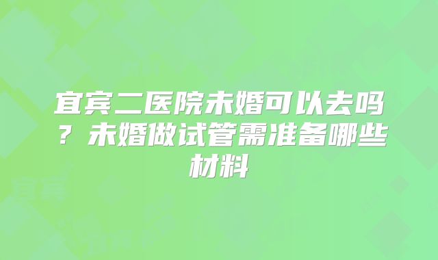 宜宾二医院未婚可以去吗？未婚做试管需准备哪些材料