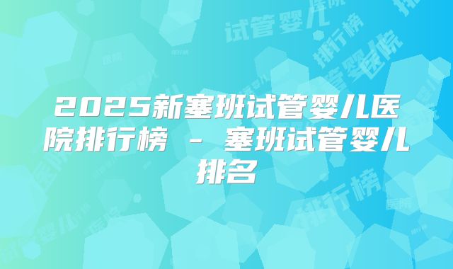 2025新塞班试管婴儿医院排行榜 - 塞班试管婴儿排名
