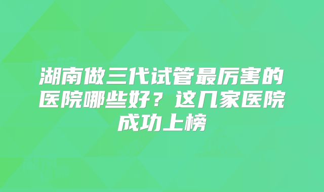 湖南做三代试管最厉害的医院哪些好？这几家医院成功上榜