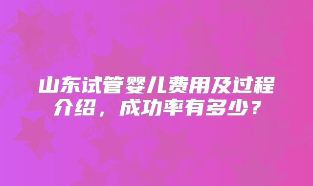 山东试管婴儿费用及过程介绍，成功率有多少？