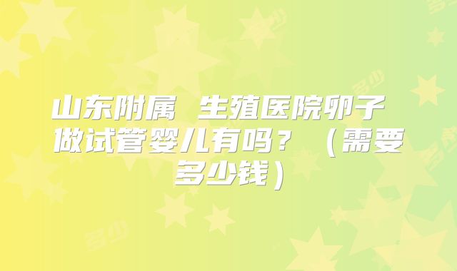 山东附属 生殖医院卵子 做试管婴儿有吗?(需要多少钱)
