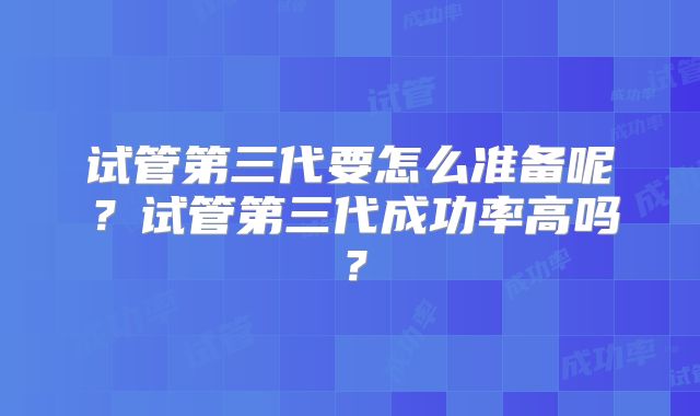 试管第三代要怎么准备呢?试管第三代成功率高吗?