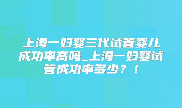 上海一妇婴三代试管婴儿成功率高吗_上海一妇婴试管成功率多少？！