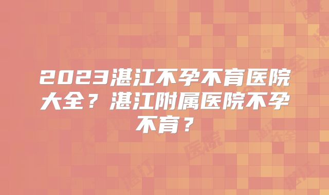 2023湛江不孕不育医院大全？湛江附属医院不孕不育？