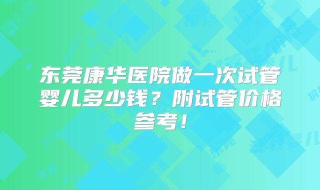 东莞康华医院做一次试管婴儿多少钱？附试管价格参考！