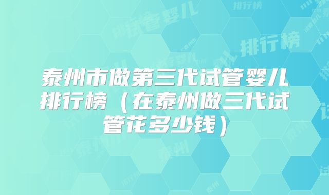 泰州市做第三代试管婴儿排行榜（在泰州做三代试管花多少钱）