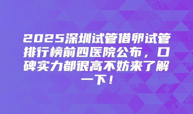 2025深圳试管借卵试管排行榜前四医院公布，口碑实力都很高不妨来了解一下！