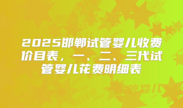 2025邯郸试管婴儿收费价目表，一、二、三代试管婴儿花费明细表
