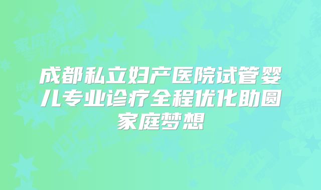 成都私立妇产医院试管婴儿专业诊疗全程优化助圆家庭梦想