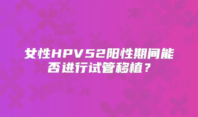 女性HPV52阳性期间能否进行试管移植?