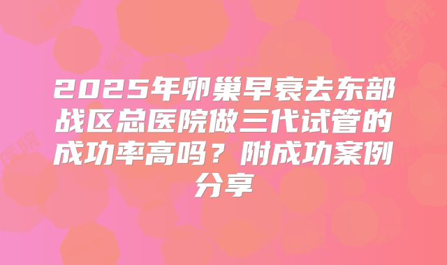 2025年卵巢早衰去东部战区总医院做三代试管的成功率高吗？附成功案例分享