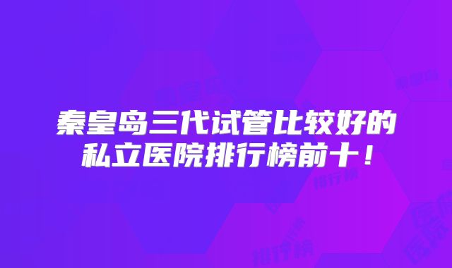 秦皇岛三代试管比较好的私立医院排行榜前十！