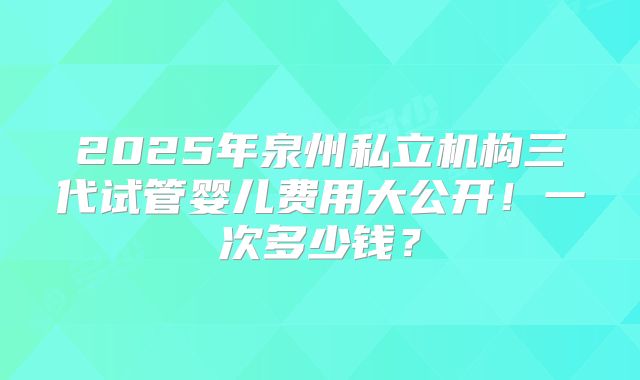2025年泉州私立机构三代试管婴儿费用大公开！一次多少钱？