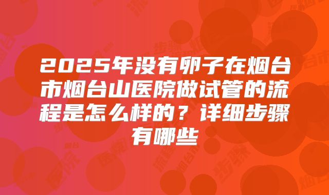 2025年没有卵子在烟台市烟台山医院做试管的流程是怎么样的？详细步骤有哪些