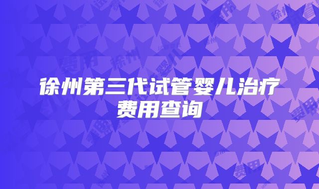 徐州第三代试管婴儿治疗费用查询