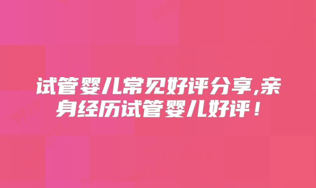 试管婴儿常见好评分享,亲身经历试管婴儿好评！