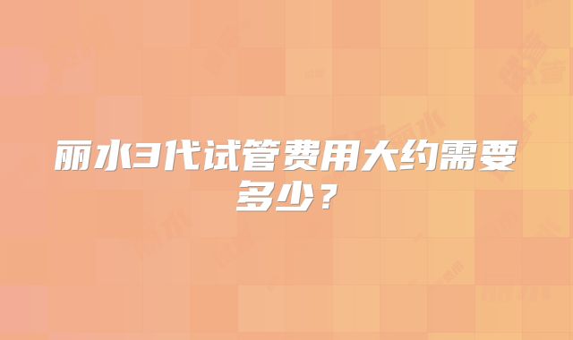 丽水3代试管费用大约需要多少？