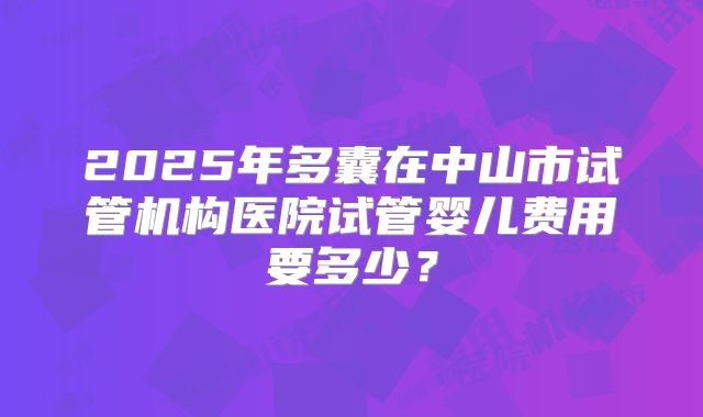 2025年多囊在中山市试管机构医院试管婴儿费用要多少？